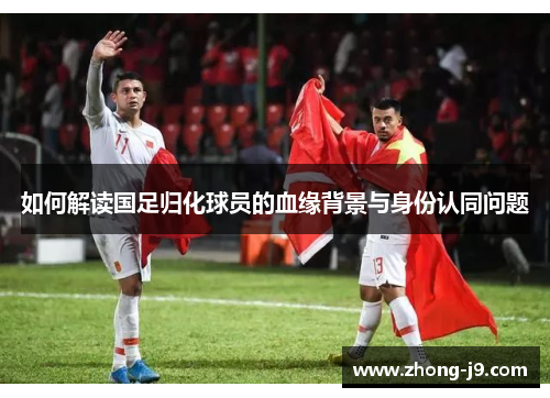 如何解读国足归化球员的血缘背景与身份认同问题 如何解读国足归化球员的血缘背景与身份认同问题