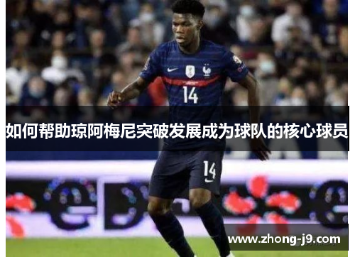 如何帮助琼阿梅尼突破发展成为球队的核心球员 如何帮助琼阿梅尼突破发展成为球队的核心球员