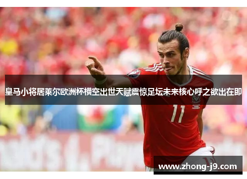 皇马小将居莱尔欧洲杯横空出世天赋震惊足坛未来核心呼之欲出在即