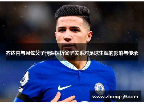 齐达内与恩佐父子情深探析父子关系对足球生涯的影响与传承 齐达内与恩佐父子情深探析父子关系对足球生涯的影响与传承